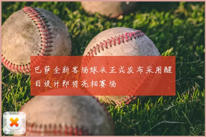 巴萨全新客场球衣正式发布采用醒目设计即将亮相赛场