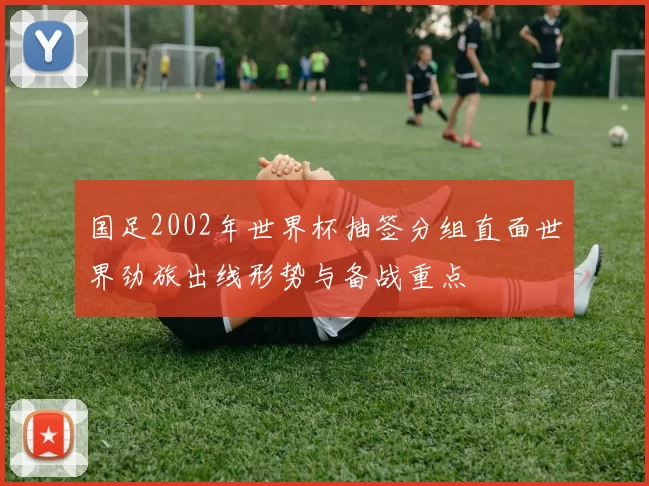 国足2002年世界杯抽签分组直面世界劲旅出线形势与备战重点