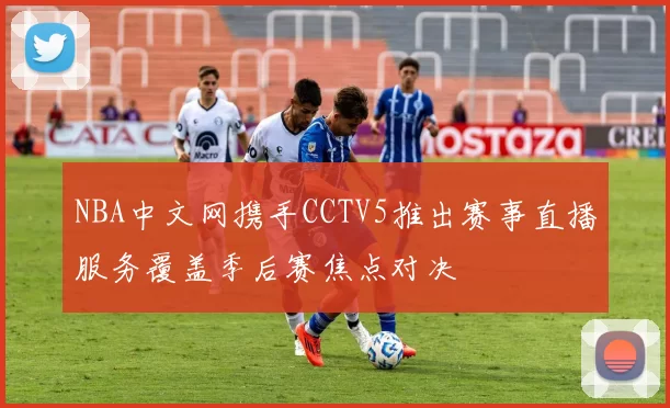 NBA中文网携手CCTV5推出赛事直播服务覆盖季后赛焦点对决