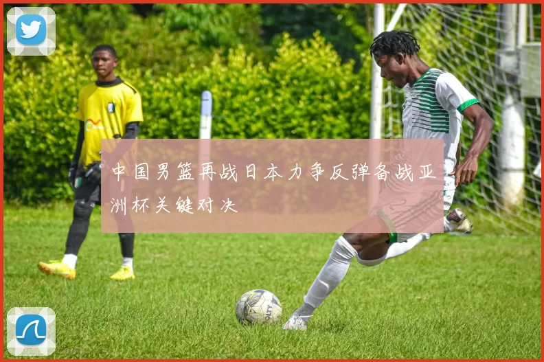 中国男篮再战日本力争反弹备战亚洲杯关键对决