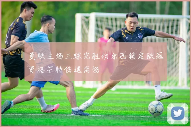 曼联主场三球完胜切尔西锁定欧冠资格芒特伤退离场