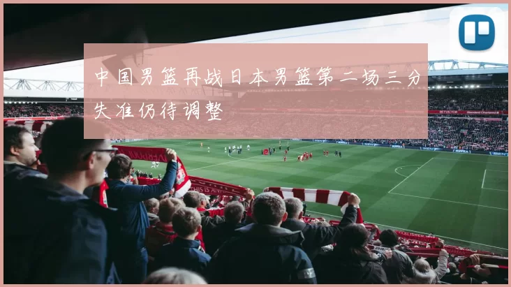 中国男篮再战日本男篮第二场三分失准仍待调整