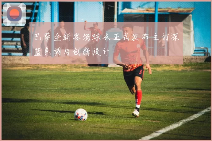 巴萨全新客场球衣正式发布主打深蓝色调与创新设计