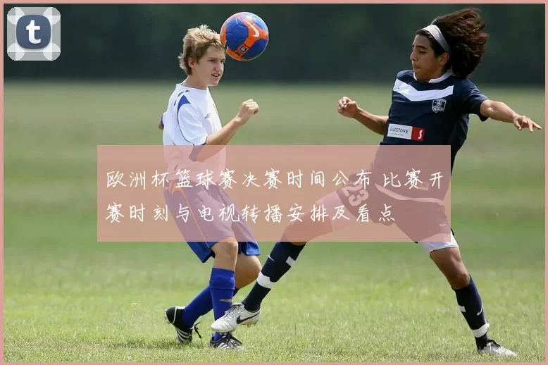 欧洲杯篮球赛决赛时间公布 比赛开赛时刻与电视转播安排及看点