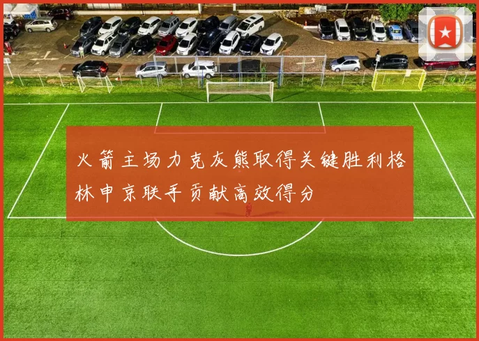 火箭主场力克灰熊取得关键胜利格林申京联手贡献高效得分
