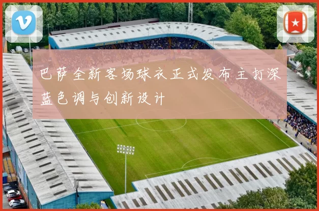 巴萨全新客场球衣正式发布主打深蓝色调与创新设计