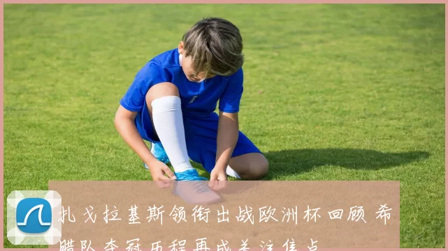 扎戈拉基斯领衔出战欧洲杯回顾 希腊队夺冠历程再成关注焦点