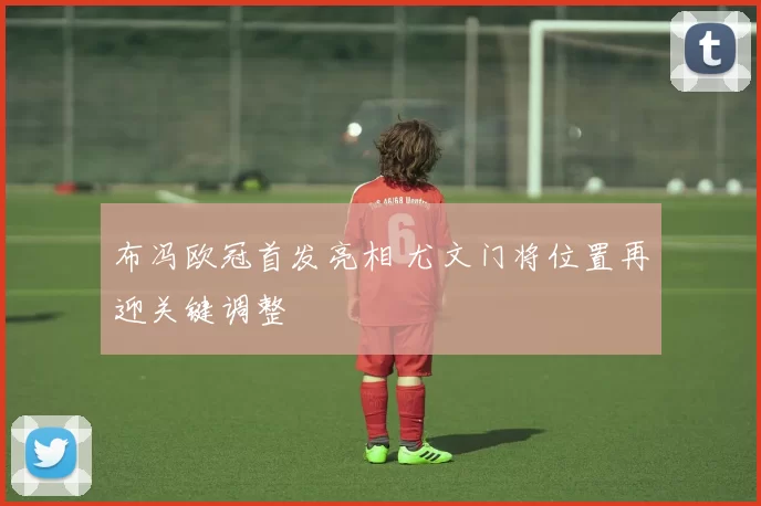 布冯欧冠首发亮相 尤文门将位置再迎关键调整