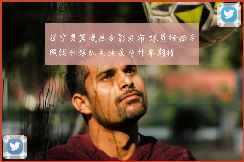 辽宁男篮漫画合影发布 球员轻松合照提升球队关注度与外界期待