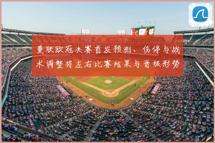 曼联欧冠决赛首发预测、伤停与战术调整将左右比赛结果与晋级形势