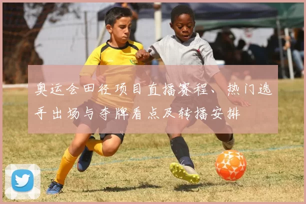 奥运会田径项目直播赛程、热门选手出场与夺牌看点及转播安排