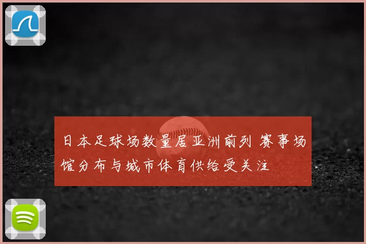 日本足球场数量居亚洲前列 赛事场馆分布与城市体育供给受关注