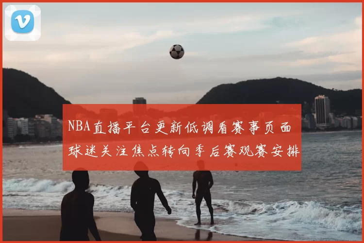 NBA直播平台更新低调看赛事页面 球迷关注焦点转向季后赛观赛安排