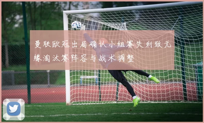 曼联欧冠出局确认小组赛失利致无缘淘汰赛阵容与战术调整