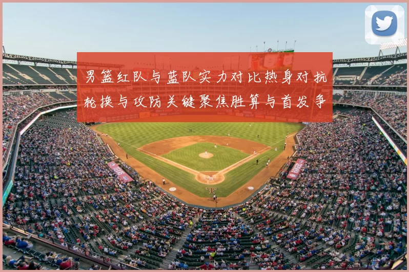 男篮红队与蓝队实力对比热身对抗轮换与攻防关键聚焦胜算与首发争夺看点