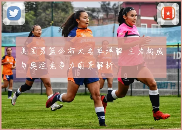 美国男篮公布大名单详解 主力构成与奥运竞争力前景解析