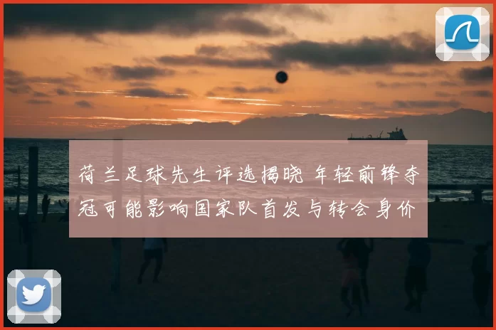 荷兰足球先生评选揭晓 年轻前锋夺冠可能影响国家队首发与转会身价