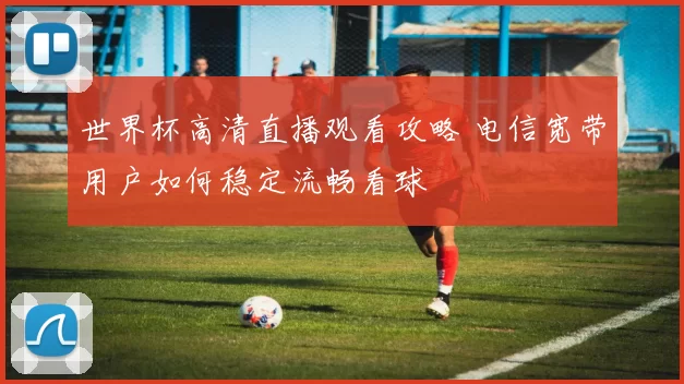 世界杯高清直播观看攻略 电信宽带用户如何稳定流畅看球