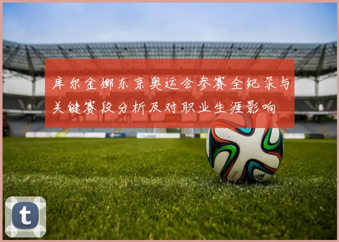 库尔金娜东京奥运会参赛全纪录与关键赛段分析及对职业生涯影响