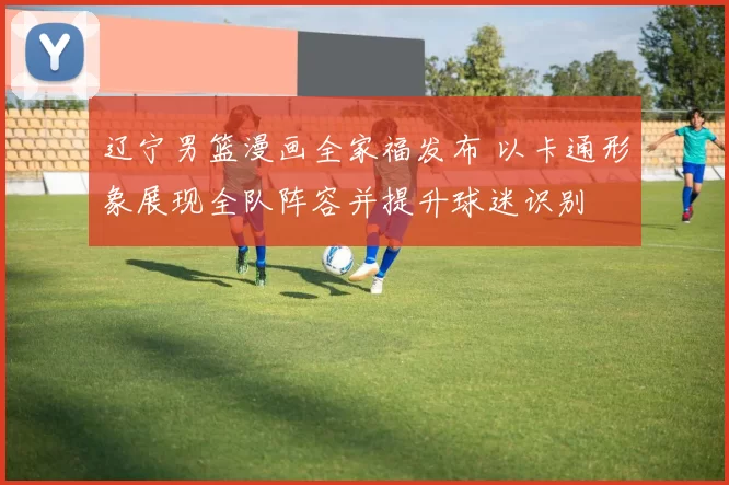 辽宁男篮漫画全家福发布 以卡通形象展现全队阵容并提升球迷识别