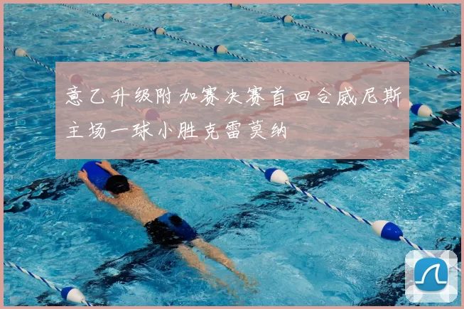 意乙升级附加赛决赛首回合威尼斯主场一球小胜克雷莫纳