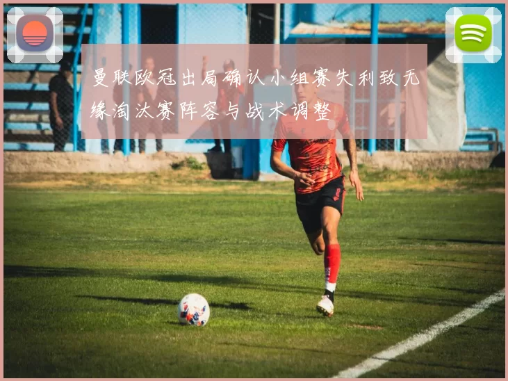 曼联欧冠出局确认小组赛失利致无缘淘汰赛阵容与战术调整