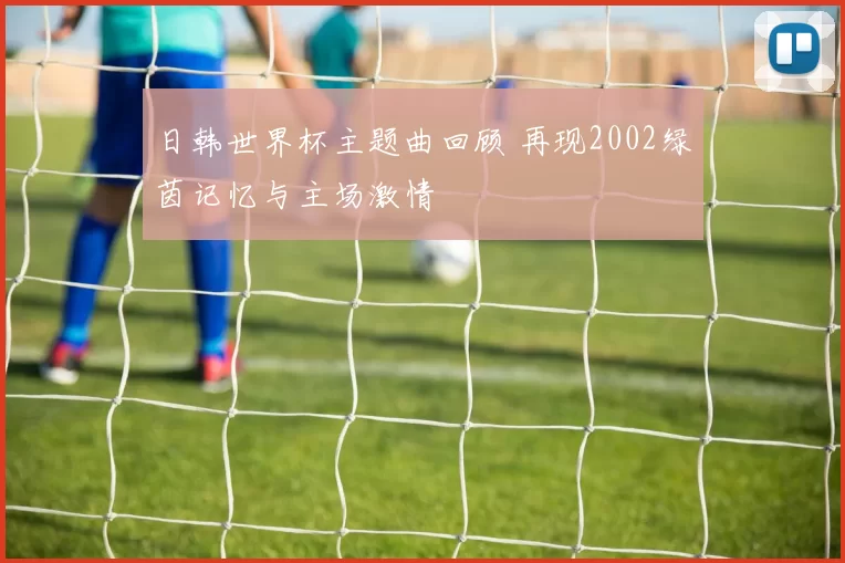 日韩世界杯主题曲回顾 再现2002绿茵记忆与主场激情