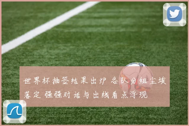 世界杯抽签结果出炉 各队分组尘埃落定 强强对话与出线看点浮现