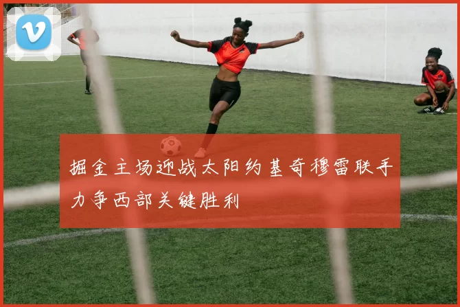 掘金主场迎战太阳约基奇穆雷联手力争西部关键胜利