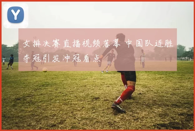 女排决赛直播视频落幕 中国队连胜夺冠引发冲冠看点