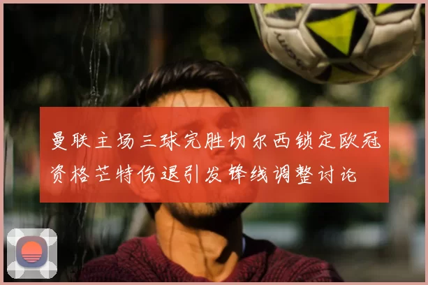 曼联主场三球完胜切尔西锁定欧冠资格芒特伤退引发锋线调整讨论