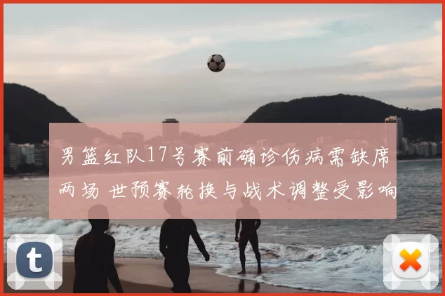 男篮红队17号赛前确诊伤病需缺席两场 世预赛轮换与战术调整受影响