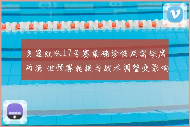 男篮红队17号赛前确诊伤病需缺席两场 世预赛轮换与战术调整受影响