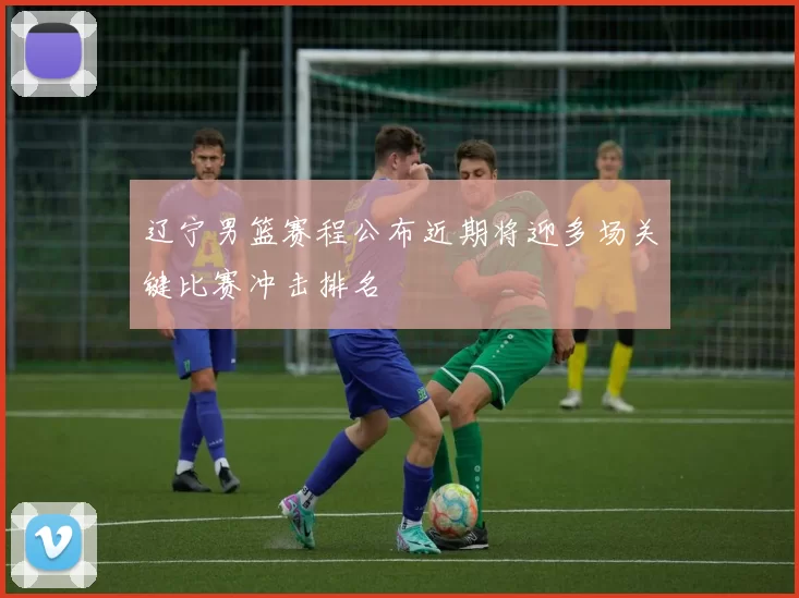 辽宁男篮赛程公布近期将迎多场关键比赛冲击排名