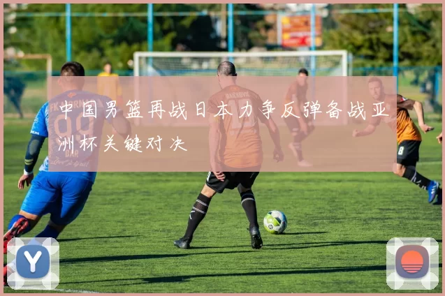 中国男篮再战日本力争反弹备战亚洲杯关键对决