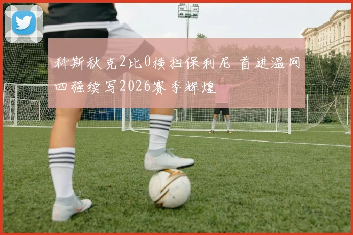 科斯秋克2比0横扫保利尼 首进温网四强续写2026赛季辉煌