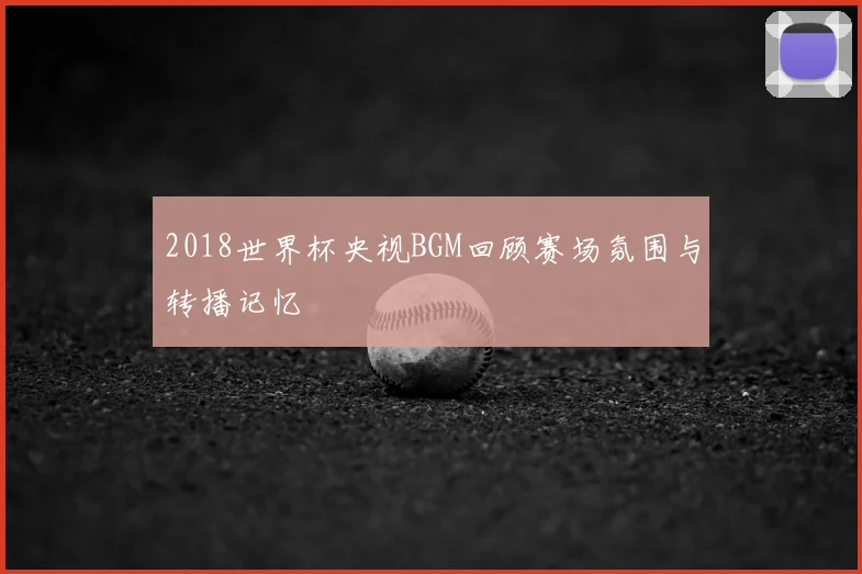 2018世界杯央视BGM回顾赛场氛围与转播记忆