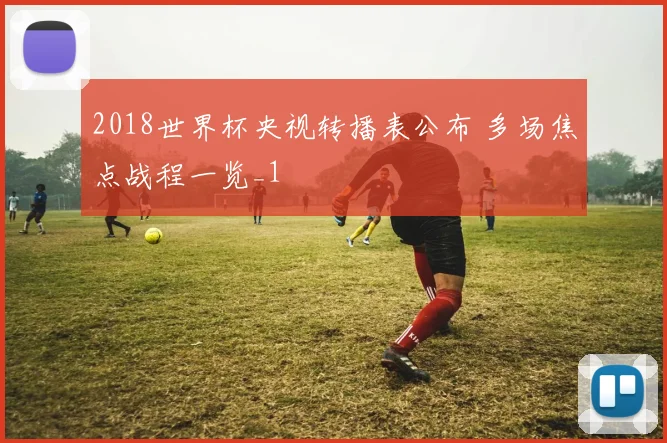 2018世界杯央视转播表公布 多场焦点战程一览_1
