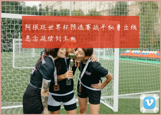 阿根廷世界杯预选赛战平秘鲁出线悬念延续到末轮