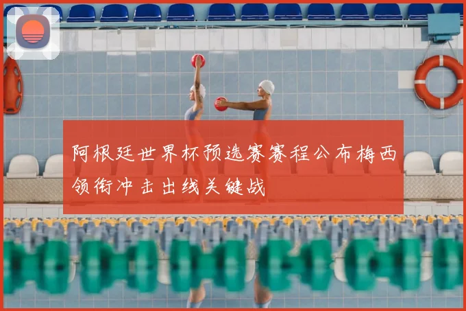 阿根廷世界杯预选赛赛程公布梅西领衔冲击出线关键战