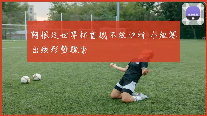 阿根廷世界杯首战不敌沙特 小组赛出线形势骤紧