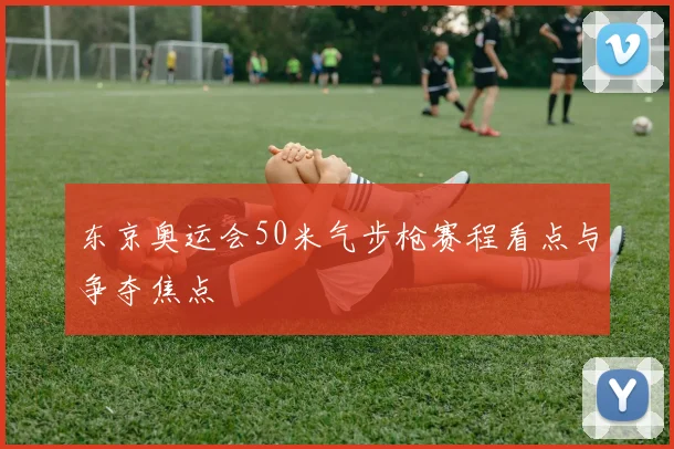 东京奥运会50米气步枪赛程看点与争夺焦点