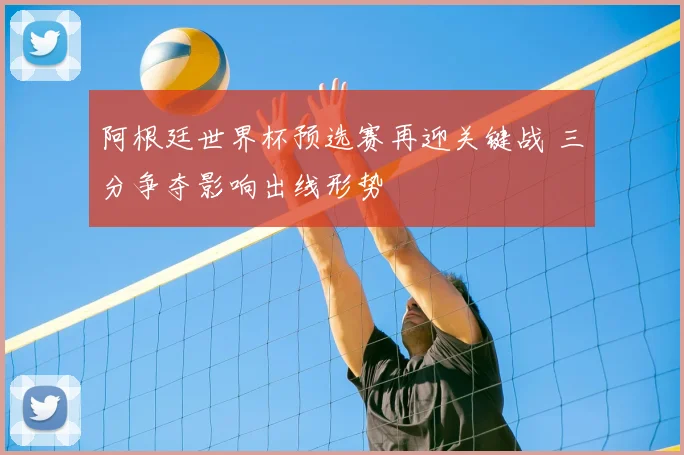 阿根廷世界杯预选赛再迎关键战 三分争夺影响出线形势