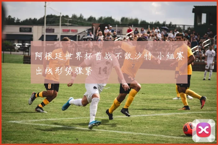 阿根廷世界杯首战不敌沙特 小组赛出线形势骤紧
